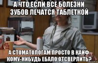 а что если все болезни зубов лечатся таблеткой а стоматологам просто в кайф кому-нибудь ебало отсверлить?