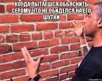 когда пытаешся обьяснить серому что не обиделся на его шутки 