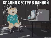 спалил сестру в ванной 