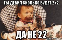 ты дебил сколько будет 2+2 да не 22