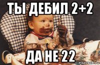 ты дебил 2+2 да не 22