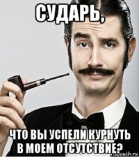 сударь, что вы успели курнуть в моем отсутствие?