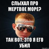 слыхал про мертвое море? так вот, это я его убил