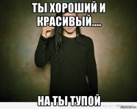 ты хороший и красивый.... на ты тупой