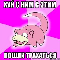 хуй с ним с этим пошли трахаться