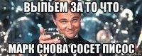 выпьем за то что марк снова сосет писос