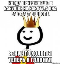 когда приезжаешь к бабушке на работу, а она работает в школе. я: ну что холопы теперь я главная