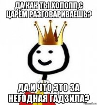 да как ты холопп,с царём разговариваешь? да и что это за негодная гадзила?