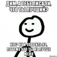 дим, а тебе писали, что ты лучший? нет? ну и правильно, потому что ты не лучше меня