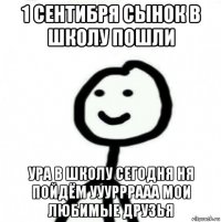 1 сентибря сынок в школу пошли ура в школу сегодня ня пойдём ууурррааа мои любимые друзья