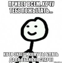 привет всем, хочу тебе пожылать… хотя знаеш, кому ты блять дадо, ебанько старое