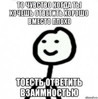 то чувство когда ты хочешь ответить хорошо вместо плохо тоесть ответить взаимностью