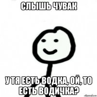 слышь чувак у тя есть водка, ой, то есть водичка?