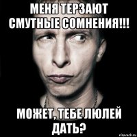 меня терзают смутные сомнения!!! может, тебе люлей дать?