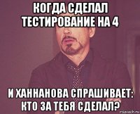 когда сделал тестирование на 4 и ханнанова спрашивает: кто за тебя сделал?