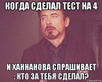 когда сделал тест на 4 и ханнанова спрашивает : кто за тебя сделал?