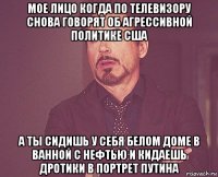 мое лицо когда по телевизору снова говорят об агрессивной политике сша а ты сидишь у себя белом доме в ванной с нефтью и кидаешь дротики в портрет путина