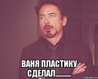  ваня пластику сделал..........