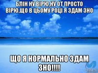 блін ну вірю,ну от просто вірю,що в цьому році я здам зно що я нормально здам зно!!!!