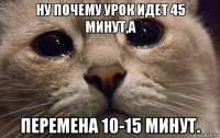 ну почему урок идет 45 минут,а перемена 10-15 минут.