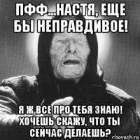 пфф...настя, еще бы неправдивое! я ж все про тебя знаю! хочешь скажу, что ты сейчас делаешь?