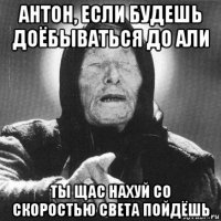 антон, если будешь доёбываться до али ты щас нахуй со скоростью света пойдёшь