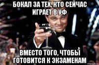 бокал за тех, кто сейчас играет в уф вместо того, чтобы готовится к экзаменам