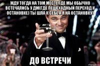 жду тогда на том месте где мы обычно встечались у дм(где пешеходный переход к остановке) ты шла к себе а я на остановку) до встречи