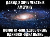 давид я хочу уехать в америку помоги1 -мне здесь очень одиноко -одна пьянь