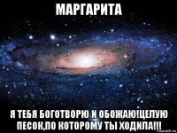 маргарита я тебя боготворю и обожаю!целую песок,по которому ты ходила!!!