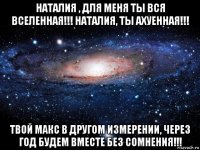 наталия , для меня ты вся вселенная!!! наталия, ты ахуенная!!! твой макс в другом измерении, через год будем вместе без сомнения!!!