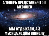 а теперь представь что 9 месяцев мы отдыхаем, а 3 месяца ходим вшколу