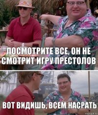 посмотрите все, он не смотрит игру престолов вот видишь, всем насрать