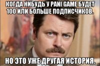 когда нибудь у pani game будет 100 или больше подписчиков. но это уже другая история.