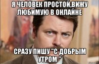 я человек простой,вижу любимую в онлайне сразу пишу "с добрым утром "