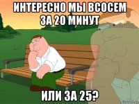 интересно мы всосем за 20 минут или за 25?