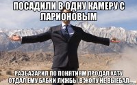 посадили в одну камеру с ларионовым разбазарил по понятиям продал хату отдал ему бабки лижбы в жопу не выебал