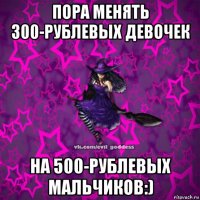 пора менять 300-рублевых девочек на 500-рублевых мальчиков:)