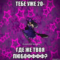 тебе уже 20- где же твоя любофффф?