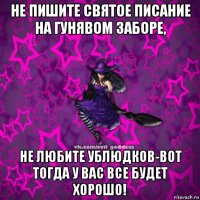 не пишите святое писание на гунявом заборе, не любите ублюдков-вот тогда у вас все будет хорошо!