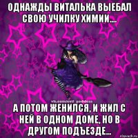 однажды виталька выебал свою училку химии.... а потом женился, и жил с ней в одном доме, но в другом подъезде...