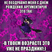 не поздравил меня с днем рождения, аргументируя это так: -в твоем возрасте это уже не праздник!:)