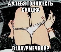 а у тебя точно есть скидка в шаурмечной?