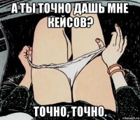 а ты точно дашь мне кейсов? точно, точно.