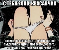 с тебя 2000, красавчик извини, но сейчас денег просто нет, но ты держись здесь! тебе всего доброго, хорошего настроения и здоровья