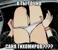 а ты точно саня тихомиров????