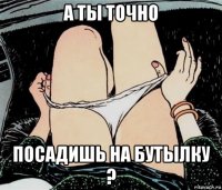 а ты точно посадишь на бутылку ?