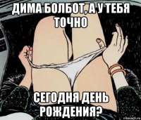 дима болбот, а у тебя точно сегодня день рождения?