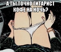 а ты точно гитарист кофе на ночь? 