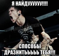 я найдуууууу!!!! способы дразнитььььь тебя!!!